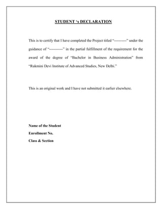 STUDENT „s DECLARATION
This is to certify that I have completed the Project titled “----------” under the
guidance of “-----------” in the partial fulfillment of the requirement for the
award of the degree of “Bachelor in Business Administration” from
“Rukmini Devi Institute of Advanced Studies, New Delhi.”
This is an original work and I have not submitted it earlier elsewhere.
Name of the Student
Enrollment No.
Class & Section
 