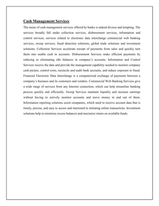 Cash Management Services
The menu of cash management services offered by banks is indeed diverse and tempting. The
services broadly fall under collection services, disbursement services, information and
control services, services related to electronic data interchange commercial web banking
services, sweep services, fraud detection solutions, global trade solutions and investment
solutions. Collection Services accelerate receipt of payments from sales and quickly turn
them into usable cash in accounts. Disbursement Services make efficient payments by
reducing or eliminating idle balances in company‟s accounts. Information and Control
Services receive the data and provide the management capability needed to monitor company
cash picture, control costs, reconcile and audit bank accounts, and reduce exposure to fraud.
Financial Electronic Data Interchange is a computerized exchange of payments between a
company‟s business and its customers and vendors. Commercial Web Banking Services give
a wide range of services from any Internet connection, which can help streamline banking
process quickly and efficiently. Sweep Services maintain liquidity and increase earnings
without having to actively monitor accounts and move money in and out of them.
Information reporting solutions assist companies, which need to receive account data that is
timely, precise, and easy to access and interested in initiating online transactions. Investment
solutions help to minimize excess balances and maximize return on available funds.
 