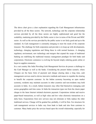 The above chart gives a clear explanation regarding the Cash Management infrastructure
provided by all the three sectors. The network, technology and the corporate relationship
services provided by all the three sectors are highly sophisticated and good but the
scalability, marketing provided by the Public sector is low in terms of the Private and MNC
sector. As well as the services provided by the public sector is not fairly good and up to the
standard. As Cash management is constantly changing to meet the needs of the corporate
treasurer. The challenge for both corporation and provider is to keep up with developments,
technology, changing regulations and fitting these in with normal business. A changing
regulatory environment, new technology and mergers that expand the scope of traditional
banking are redefining the traditional treasury management paradigm for both banks and
corporations. Electronic commerce is evolving far beyond simply ordering goods online or
buyer-to supplier commerce.
In a vast country like India Providing Cash Management Services do posses a challenge to
the Cash Manager as well as the banks. Considering the present Indian scenario, where
Cheques are the basic form of payment and cheque clearing takes a long time, cash
management services need to devise innovative methods and means to expedite the clearing
to benefit the corporate customer. As the Indian economy becoming an open market
economy, residents may maintain accounts in other countries and non-residents may hold
accounts in India. As a result, Indian treasurers may often find themselves managing cash
across geographies and time zones. In India the transaction types run from the classic paper
cheque to the latest Internet initiated electronic payment. Corporations initiate and receive
paper-based transactions, as well as high value and low value electronic transactions on a
daily basis. Expectations from new services may not eliminate or fully replace the older
traditional services. Change will be gradual but, probably, it will be firm. Fee structures for
cash management services in India vary from bank to bank and also from customer to
customer. Many banks price the services based upon the overall relationship, especially for
 