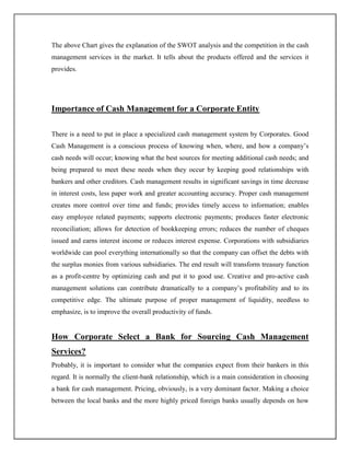 The above Chart gives the explanation of the SWOT analysis and the competition in the cash
management services in the market. It tells about the products offered and the services it
provides.
Importance of Cash Management for a Corporate Entity
There is a need to put in place a specialized cash management system by Corporates. Good
Cash Management is a conscious process of knowing when, where, and how a company‟s
cash needs will occur; knowing what the best sources for meeting additional cash needs; and
being prepared to meet these needs when they occur by keeping good relationships with
bankers and other creditors. Cash management results in significant savings in time decrease
in interest costs, less paper work and greater accounting accuracy. Proper cash management
creates more control over time and funds; provides timely access to information; enables
easy employee related payments; supports electronic payments; produces faster electronic
reconciliation; allows for detection of bookkeeping errors; reduces the number of cheques
issued and earns interest income or reduces interest expense. Corporations with subsidiaries
worldwide can pool everything internationally so that the company can offset the debts with
the surplus monies from various subsidiaries. The end result will transform treasury function
as a profit-centre by optimizing cash and put it to good use. Creative and pro-active cash
management solutions can contribute dramatically to a company‟s profitability and to its
competitive edge. The ultimate purpose of proper management of liquidity, needless to
emphasize, is to improve the overall productivity of funds.
How Corporate Select a Bank for Sourcing Cash Management
Services?
Probably, it is important to consider what the companies expect from their bankers in this
regard. It is normally the client-bank relationship, which is a main consideration in choosing
a bank for cash management. Pricing, obviously, is a very dominant factor. Making a choice
between the local banks and the more highly priced foreign banks usually depends on how
 
