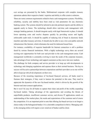 cost savings are presented by the banks. Multinational corporate with complex treasury
operations admire their respective banks‟ expertise and ability to offer creative solutions.
There are some common requirements related to basic cash management systems. Flexibility,
reliability, security and stability have been cited as vital parameters for any electronic
banking system. The systems should be tailored to provide pertinent reports and the ability to
upgrade easily in future. The technology should allow real-time cash management with
strategic banking partners. It should integrate easily with legal framework in place. It should
lower operating costs and resolve disputes quickly by providing secure and legally
enforceable audit trails. It should be capable of reducing risk of fraud in electronic funds
transfers and other treasury activities. It should also be able to use a low-cost public network
infrastructure like Internet, which eliminates the need for dedicated leased lines.
For instance, availability of requisite bandwidth for Internet connection is still a problem
faced by various financial institutions. With a highly technology savvy there are several
exciting new opportunities for both user and provider in the cash management arena. Cash
management worldwide is constantly evolving to meet the needs of the corporate treasurer,
take advantage of new technology and support customers as they move into new markets.
The challenge for both company and service provider is to keep up with developments in
technology and changing regulations and espouse them to their normal business. The key to
success will be active partnerships between corporations and their providers as no one will be
able to keep up with all developments on their own.
Because of the mounting importance of fee-based financial services, all banks need to
finetune their strategies, if they want to harness the potential in this area. They need to
appreciate the dynamics of the new fee-based market, which is driven by the growth of the
Internet and inter-connect applications.
But it won‟t be easy for all banks to capture their share and profit of the swiftly expanding
fee-based market. Taking advantage of the opportunities and avoiding the threats of
unprofitable products, insufficient customer service, and diverse IT applications entails an
understanding of the market place, the needs and expectations of the customer and of course
the competition. It is an important point to note that offering fee-based services is no longer a
choice today to the beleaguered banker. It is a desirable compulsion to thrive. Managing cash
in the emerging milieu will require a new mind-set of banker and his client.
 