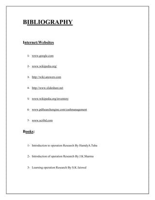 BIBLIOGRAPHY
Internet:Websites
1- www.google.com
2- www.wikipedia.org/
3- http://wiki.answers.com
4- http://www.slideshare.net
5- www.wikipedia.org/inventory
6- www.pdfsearchengine.com/cashmanagement
7- www.scribd.com
Books:
1- Introduction to operation Research By HamdyA.Taha
2- Introduction of operation Research By J.K.Sharma
3- Learning operation Research By S.K Jaiswal
 