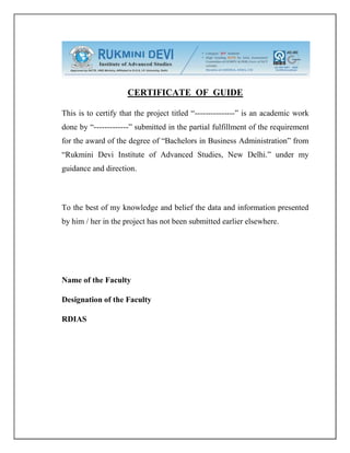 CERTIFICATE OF GUIDE
This is to certify that the project titled “---------------” is an academic work
done by “-------------” submitted in the partial fulfillment of the requirement
for the award of the degree of “Bachelors in Business Administration” from
“Rukmini Devi Institute of Advanced Studies, New Delhi.” under my
guidance and direction.
To the best of my knowledge and belief the data and information presented
by him / her in the project has not been submitted earlier elsewhere.
Name of the Faculty
Designation of the Faculty
RDIAS
 