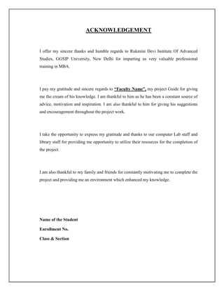 ACKNOWLEDGEMENT
I offer my sincere thanks and humble regards to Rukmini Devi Institute Of Advanced
Studies, GGSIP University, New Delhi for imparting us very valuable professional
training in MBA.
I pay my gratitude and sincere regards to “Faculty Name”, my project Guide for giving
me the cream of his knowledge. I am thankful to him as he has been a constant source of
advice, motivation and inspiration. I am also thankful to him for giving his suggestions
and encouragement throughout the project work.
I take the opportunity to express my gratitude and thanks to our computer Lab staff and
library staff for providing me opportunity to utilize their resources for the completion of
the project.
I am also thankful to my family and friends for constantly motivating me to complete the
project and providing me an environment which enhanced my knowledge.
Name of the Student
Enrollment No.
Class & Section
 