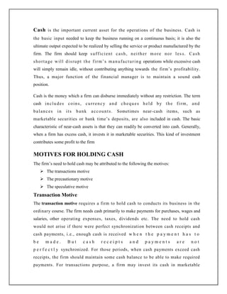 Cash is the important current asset for the operations of the business. Cash is
the basic input needed to keep the business running on a continuous basis; it is also the
ultimate output expected to be realized by selling the service or product manufactured by the
firm. The firm should keep sufficient cash, neither more nor les s. Cash
shortage will disrupt the firm‟s manufacturing operations while excessive cash
will simply remain idle, without contributing anything towards the firm‟s profitability.
Thus, a major function of the financial manager is to maintain a sound cash
position.
Cash is the money which a firm can disburse immediately without any restriction. The term
cash includes coins, currency and cheques held by the firm, and
balances in its bank accounts. Sometimes near-cash items, such as
marketable securities or bank time‟s deposits, are also included in cash. The basic
characteristic of near-cash assets is that they can readily be converted into cash. Generally,
when a firm has excess cash, it invests it in marketable securities. This kind of investment
contributes some profit to the firm
MOTIVES FOR HOLDING CASH
The firm‟s need to hold cash may be attributed to the following the motives:
 The transactions motive
 The precautionary motive
 The speculative motive
Transaction Motive
The transaction motive requires a firm to hold cash to conducts its business in the
ordinary course. The firm needs cash primarily to make payments for purchases, wages and
salaries, other operating expenses, taxes, dividends etc. The need to hold cash
would not arise if there were perfect synchronization between cash receipts and
cash payments, i.e., enough cash is received w h e n t h e p a y m e n t h a s t o
b e m a d e . B u t c a s h r e c e i p t s a n d p a y m e n t s a r e n o t
p e r f e c t l y synchronized. For those periods, when cash payments exceed cash
receipts, the firm should maintain some cash balance to be able to make required
payments. For transactions purpose, a firm may invest its cash in marketable
 
