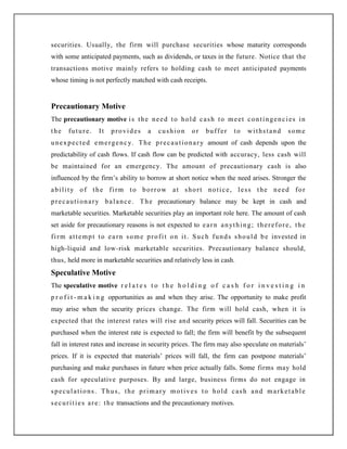 securities. Usually, the firm will purchase securities whose maturity corresponds
with some anticipated payments, such as dividends, or taxes in the future. Notice that the
transactions motive mainly refers to holding cash to meet anticipated payments
whose timing is not perfectly matched with cash receipts.
Precautionary Motive
The precautionary motive is the need to hold cash to meet contingencies in
the future. It provides a cushion or buffer to withstand some
unexpected emergency. The precautionary amount of cash depends upon the
predictability of cash flows. If cash flow can be predicted with accuracy, less cash will
be maintained for an emergency. The amount of precautionary cash is also
influenced by the firm‟s ability to borrow at short notice when the need arises. Stronger the
ability of the firm to borrow at short notice, less the need for
precautionary balance. The precautionary balance may be kept in cash and
marketable securities. Marketable securities play an important role here. The amount of cash
set aside for precautionary reasons is not expected to earn anything; therefore, the
firm attempt to earn some profit on it. Such funds should be invested in
high-liquid and low-risk marketable securities. Precautionary balance should,
thus, held more in marketable securities and relatively less in cash.
Speculative Motive
The speculative motive r e l a t e s t o t h e h o l d i n g o f c a s h f o r i n v e s t i n g i n
p r o f i t - m a k i n g opportunities as and when they arise. The opportunity to make profit
may arise when the security prices change. The firm will hold cash, when it is
expected that the interest rates will rise and security prices will fall. Securities can be
purchased when the interest rate is expected to fall; the firm will benefit by the subsequent
fall in interest rates and increase in security prices. The firm may also speculate on materials‟
prices. If it is expected that materials‟ prices will fall, the firm can postpone materials‟
purchasing and make purchases in future when price actually falls. Some firms may hold
cash for speculative purposes. By and large, business firms do not engage in
speculations. Thus, the primary motives to hold cash and marketable
securities are: the transactions and the precautionary motives.
 