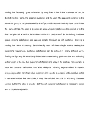 subtlety that frequently goes undetected by many firms is that is that customer set can be
divided into two parts, the apparent customer and the user. The apparent customer is the
person or group of people who decide what 7product to buy and basically have control over
the purse strings. The user is a person or group who physically uses the product or is the
direct recipient of a service. What does satisfaction really mean? As in defining customer
above, defining satisfaction also appears simple. However as with customer there is a
subtlety that needs addressing. Satisfaction by most definitions simply means meeting the
customer’s requirement. Customer satisfaction can be defined in many different ways.
Finding the right way for a company depends on understanding your customer and on having
a clear vision of the role that customer satisfaction is to play in the strategy. For example, a
focus on customer satisfaction can work alongside existing segmentations to support
revenue generation from high value customers or it can be a company-wide objective rooted
in the brand values. For the former, it may be sufficient to focus on improving customer
service, but for the latter a broader definition of customer satisfaction is necessary, closer
akin to corporate reputation.
 