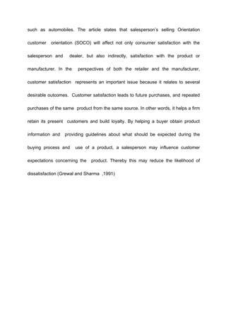 such as automobiles. The article states that salesperson’s selling Orientation
customer orientation (SOCO) will affect not only consumer satisfaction with the
salesperson and dealer, but also indirectly, satisfaction with the product or
manufacturer. In the perspectives of both the retailer and the manufacturer,
customer satisfaction represents an important issue because it relates to several
desirable outcomes. Customer satisfaction leads to future purchases, and repeated
purchases of the same product from the same source. In other words, it helps a firm
retain its present customers and build loyalty. By helping a buyer obtain product
information and providing guidelines about what should be expected during the
buying process and use of a product, a salesperson may influence customer
expectations concerning the product. Thereby this may reduce the likelihood of
dissatisfaction (Grewal and Sharma ,1991)
 