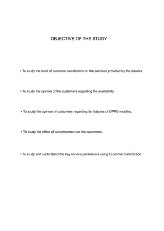 OBJECTIVE OF THE STUDY
• To study the level of customer satisfaction on the services provided by the dealers.
• To study the opinion of the customers regarding the availability.
• To study the opinion of customers regarding its features of OPPO mobiles.
• To study the effect of advertisement on the customers.
• To study and understand the key service parameters using Customer Satisfaction
 