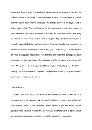 customers. Once a brand is established, it becomes more important to maintain the
goodwill and be in the hearts of their customers. For this constant presence in mind,
different brands take different initiatives. The brands believe in the saying “Out of
sight, out of mind”. Their activities are for their customers to make them aware of
their existence. This series of activities is what we call “Brand Awareness”. According
to Phillip Kotler, “Extent to which a brand is recognized by potential customers and is
correctly associated with a particular product. Expressed usually as a percentage of
target market, brand awareness is the primary goal of advertising in the early months
or years of product’s introduction.” The branding and marketing concept has been
changing over time over years. The strategies of different brands are evolving with
time. Whatever was the strategy in the 19thcentury has totally changed in this 21st
century. Still, there are certain important components of branding that plays the most
vital roles in establishing the brand.
•Brand Identity:
How the brand must be perceived is what truly stands as brand identity. Its like a
promise made to the customers by the brand. The identity needs to be matched with
the projected image to the customers. Brand identity is just like setting up the
guidelines and be with it consistently. The message the brand wants to deliver should
be clear in the customers mind. It can be just like a logo that represents it.
 