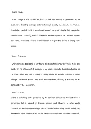 •Brand Image:
Brand image is the current situation of how the identity is perceived by the
customers. Creating an image and maintaining it is really important. An identity need
time to be created, but it is a matter of second or a small mistake that can destroy
the reputation. Creating a brand image has a direct impact of the customer towards
the brand. Constant positive communication is required to create a strong brand
image.
•Brand Character:
Character is the backbone of any figure. It is the definition how they make focus onto
to stay on the ethical path. If someone is not steady internally, the external output will
be of no value. Any brand having a strong character will not disturb the market
through unethical means, and their trustworthiness, integrity & honesty will be
perceived by the consumers.
•Brand Culture:
Brand is something to be perceived by the common consumers. Characteristics is
something that is passed on through learning and following. In other words,
characteristics is developed through the norms and means of any culture. Hence, any
brand must focus on the cultural values of their consumers and shouldn’t harm them.
 