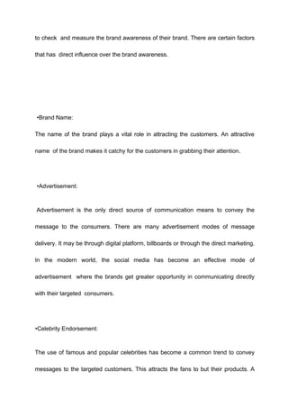 to check and measure the brand awareness of their brand. There are certain factors
that has direct influence over the brand awareness.
•Brand Name:
The name of the brand plays a vital role in attracting the customers. An attractive
name of the brand makes it catchy for the customers in grabbing their attention.
•Advertisement:
Advertisement is the only direct source of communication means to convey the
message to the consumers. There are many advertisement modes of message
delivery. It may be through digital platform, billboards or through the direct marketing.
In the modern world, the social media has become an effective mode of
advertisement where the brands get greater opportunity in communicating directly
with their targeted consumers.
•Celebrity Endorsement:
The use of famous and popular celebrities has become a common trend to convey
messages to the targeted customers. This attracts the fans to but their products. A
 