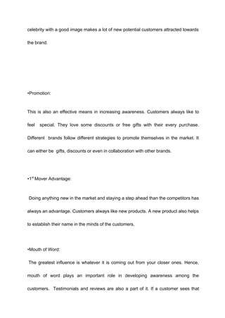 celebrity with a good image makes a lot of new potential customers attracted towards
the brand.
•Promotion:
This is also an effective means in increasing awareness. Customers always like to
feel special. They love some discounts or free gifts with their every purchase.
Different brands follow different strategies to promote themselves in the market. It
can either be gifts, discounts or even in collaboration with other brands.
•1st
Mover Advantage:
Doing anything new in the market and staying a step ahead than the competitors has
always an advantage. Customers always like new products. A new product also helps
to establish their name in the minds of the customers.
•Mouth of Word:
The greatest influence is whatever it is coming out from your closer ones. Hence,
mouth of word plays an important role in developing awareness among the
customers. Testimonials and reviews are also a part of it. If a customer sees that
 