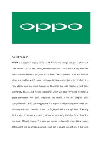 About “Oppo”
OPPO is a popular company in the world. OPPO has a large network of phones all
over the world and it has challenged several popular companies in a very little time
and made an awesome progress in the world. OPPO phones come with different
styles and qualities which make it more outstanding phone. Due to its popularity it is
now adding more and more features in its phones and also making several other
technology devices and mobile accessories which are also very good. It makes a
great competition with other companies and brands. I will not compare other
companies with OPPO but I suggest that It is a great brand providing new, latest, and
amazing features to the user. It supports fingerprint which is a high level of security
for the user. It contains improved quality of sensors using the latest technology. It is
coming in different colours. The user can choose his favourite color. It is a modern
selfie phone with an amazing camera result. Lot of people like and love it due to its
 