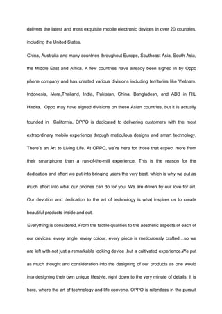 delivers the latest and most exquisite mobile electronic devices in over 20 countries,
including the United States,
China, Australia and many countries throughout Europe, Southeast Asia, South Asia,
the Middle East and Africa. A few countries have already been signed in by Oppo
phone company and has created various divisions including territories like Vietnam,
Indonesia, Mora,Thailand, India, Pakistan, China, Bangladesh, and ABB in RIL
Hazira. Oppo may have signed divisions on these Asian countries, but it is actually
founded in California. OPPO is dedicated to delivering customers with the most
extraordinary mobile experience through meticulous designs and smart technology.
There’s an Art to Living Life. At OPPO, we’re here for those that expect more from
their smartphone than a run-of-the-mill experience. This is the reason for the
dedication and effort we put into bringing users the very best, which is why we put as
much effort into what our phones can do for you. We are driven by our love for art.
Our devotion and dedication to the art of technology is what inspires us to create
beautiful products-inside and out.
Everything is considered. From the tactile qualities to the aesthetic aspects of each of
our devices; every angle, every colour, every piece is meticulously crafted…so we
are left with not just a remarkable looking device ,but a cultivated experience.We put
as much thought and consideration into the designing of our products as one would
into designing their own unique lifestyle, right down to the very minute of details. It is
here, where the art of technology and life convene. OPPO is relentless in the pursuit
 