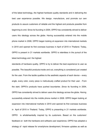 of the latest technology, the highest hardware quality standards and in delivering the
best user experience possible. We design, manufacture, and promote our own
products to assure customers of reliable and the highest end products possible from
beginning to end. Since its founding in 2004, OPPO has consistently strived to deliver
users this ideology across the globe. Having successfully entered into the mobile
phone market in 2008, OPPO began looking at expansion into international markets
in 2010 and opened its first overseas business in April of 2010 in Thailand. Today,
OPPO is present in 21 markets worldwide. OPPO is relentless in the pursuit of the
latest technology and the highest
standards of hardware quality. OPPO is try to deliver the best experience to user as
possible. The beautiful products-inside and out, everything is considered just created
for the user. From the tactile qualities to the aesthetic aspects of each device – every
angle, every color, every piece is meticulously crafted product for their user . From
the start, OPPO’s products have pushed boundaries .Since its founding in 2004,
OPPO has consistently strived to deliver users this ideology across the globe. Having
successfully entered into the mobile phone market in 2008. OPPO began looking at
expansion into international markets in 2010 and opened its first overseas business
in April of 2010 in Thailand. Today, OPPO is presenting in 21 markets worldwide.
OPPO is wholeheartedly inspired by its customers. Based on the customers’
feedback on both the hardware and software user experience, OPPO has adopted a
strategy of rapid release for smartphone development, firmware updates as well as
 