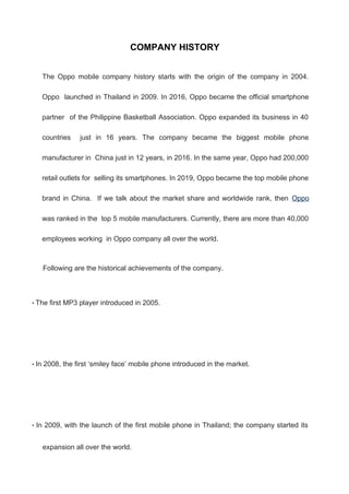 COMPANY HISTORY
The Oppo mobile company history starts with the origin of the company in 2004.
Oppo launched in Thailand in 2009. In 2016, Oppo became the official smartphone
partner of the Philippine Basketball Association. Oppo expanded its business in 40
countries just in 16 years. The company became the biggest mobile phone
manufacturer in China just in 12 years, in 2016. In the same year, Oppo had 200,000
retail outlets for selling its smartphones. In 2019, Oppo became the top mobile phone
brand in China. If we talk about the market share and worldwide rank, then Oppo
was ranked in the top 5 mobile manufacturers. Currently, there are more than 40,000
employees working in Oppo company all over the world.
Following are the historical achievements of the company.
• The first MP3 player introduced in 2005.
• In 2008, the first ‘smiley face’ mobile phone introduced in the market.
• In 2009, with the launch of the first mobile phone in Thailand; the company started its
expansion all over the world.
 