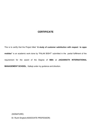 CERTIFICATE
This is to certify that the Project titled “A study of customer satisfaction with respect to oppo
mobiles” is an academic work done by “PALAK BISHT” submitted in the partial fulfillment of the
requirement for the award of the Degree of BBA at JAGANNATH INTERNATIONAL
MANAGEMENT SCHOOL, Kalkaji under my guidance and direction.
(SIGNATURE)
Dr. Ruchi Singhal (ASSOCIATE PROFESSOR)
 