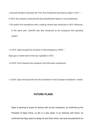 • Leonardo DiCaprio endorsed the ‘Find’ first smartphone launched by Oppo in 2011. •
In 2012, the company introduced the face beautification feature in its smartphones.
• The world’s first smartphone with a rotating camera was introduced in 2013. Moreover;
In the same year, ColorOS was also introduced as the company’s first operating
system.
• In 2014, Oppo brought the revolution of fast-charging by VOOC. •
Oppo got a market share of the top 4 globally in 2016.
• In 2018, Find X became the company’s first full-screen smartphone.
• In 2019, Oppo introduced the first 5G smartphone in the European smartphone market.
FUTURE PLANS
Oppo is planning to power its devices with its own processors, as confirmed by the
President of Oppo China, Liu Bo in a new report. In an interview with Ciaxin, he
confirmed that Oppo plans to design its own SoCs which may have the potential to be
 