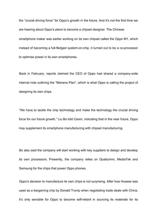 the “crucial driving force” for Oppo’s growth in the future. And it’s not the first time we
are hearing about Oppo’s plans to become a chipset designer. The Chinese
smartphone maker was earlier working on its own chipset called the Oppo M1, which
instead of becoming a full-fledged system-on-chip, it turned out to be a co-processor
to optimise power in its own smartphones.
Back in February, reports claimed the CEO of Oppo had shared a company-wide
internal note outlining the “Mariana Plan”, which is what Oppo is calling the project of
designing its own chips.
“We have to tackle the chip technology and make the technology the crucial driving
force for our future growth,” Liu Bo told Caixin, indicating that in the near future, Oppo
may supplement its smartphone manufacturing with chipset manufacturing.
Bo also said the company will start working with key suppliers to design and develop
its own processors. Presently, the company relies on Qualcomm, MediaTek and
Samsung for the chips that power Oppo phones.
Oppo’s decision to manufacture its own chips is not surprising. After how Huawei was
used as a bargaining chip by Donald Trump when negotiating trade deals with China,
it’s only sensible for Oppo to become self-reliant in sourcing its materials for its
 