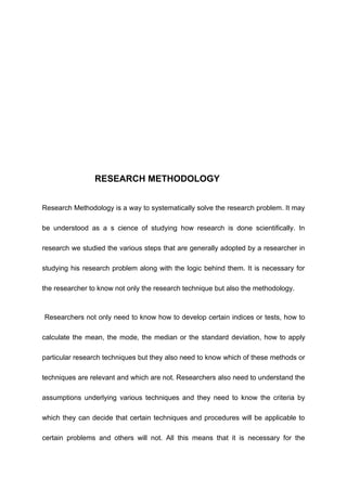 RESEARCH METHODOLOGY
Research Methodology is a way to systematically solve the research problem. It may
be understood as a s cience of studying how research is done scientifically. In
research we studied the various steps that are generally adopted by a researcher in
studying his research problem along with the logic behind them. It is necessary for
the researcher to know not only the research technique but also the methodology.
Researchers not only need to know how to develop certain indices or tests, how to
calculate the mean, the mode, the median or the standard deviation, how to apply
particular research techniques but they also need to know which of these methods or
techniques are relevant and which are not. Researchers also need to understand the
assumptions underlying various techniques and they need to know the criteria by
which they can decide that certain techniques and procedures will be applicable to
certain problems and others will not. All this means that it is necessary for the
 
