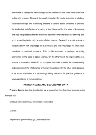 researcher to design his methodology for his problem as the same may differ from
problem to problem. Research is equally important for social scientists in studying
social relationships and in seeking answers to various social problems. It provides
the intellectual satisfaction of knowing a few things just for the sake of knowledge
and also has practical utility for the social scientist o know for the sake of being able
to do something better or in a more efficient manner. Research in social science is
concerned both with knowledge for its own sake and with knowledge for what it can
contribute to practical concerns. This double emphasis is perhaps especially
appropriate in the case of social science. On the other hand, its responsibility as a
science is to develop a body 87 od principles that make possible the understanding
and prediction of the whole range of human interactions. On the other hand, because
of its social orientation, it is increasingly being looked to for practical guidance in
solving problems of human relation.
PRIMARY DATA AND SECONDARY DATA
Primary data is data that is collected by a researcher from first-hand sources, using
methods like:
• Creative works (paintings, movie reels, music etc.)
• Diaries,
• Experiments performed by you, the researcher,
 