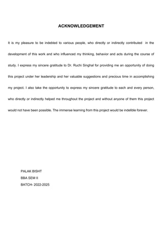 ACKNOWLEDGEMENT
It is my pleasure to be indebted to various people, who directly or indirectly contributed in the
development of this work and who influenced my thinking, behavior and acts during the course of
study. I express my sincere gratitude to Dr. Ruchi Singhal for providing me an opportunity of doing
this project under her leadership and her valuable suggestions and precious time in accomplishing
my project. I also take the opportunity to express my sincere gratitude to each and every person,
who directly or indirectly helped me throughout the project and without anyone of them this project
would not have been possible. The immense learning from this project would be indelible forever.
PALAK BISHT
BBA SEM II
BATCH- 2022-2025
 