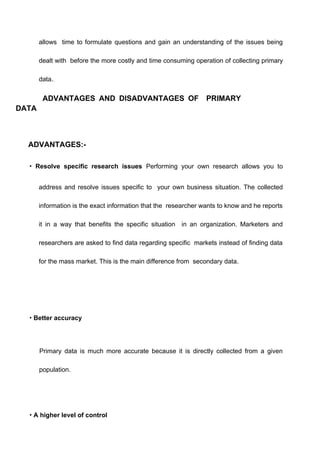 allows time to formulate questions and gain an understanding of the issues being
dealt with before the more costly and time consuming operation of collecting primary
data..
ADVANTAGES AND DISADVANTAGES OF PRIMARY
DATA
ADVANTAGES:-
• Resolve specific research issues Performing your own research allows you to
address and resolve issues specific to your own business situation. The collected
information is the exact information that the researcher wants to know and he reports
it in a way that benefits the specific situation in an organization. Marketers and
researchers are asked to find data regarding specific markets instead of finding data
for the mass market. This is the main difference from secondary data.
• Better accuracy
Primary data is much more accurate because it is directly collected from a given
population.
• A higher level of control
 
