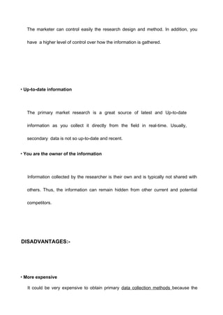 The marketer can control easily the research design and method. In addition, you
have a higher level of control over how the information is gathered.
• Up-to-date information
The primary market research is a great source of latest and Up-to-date
information as you collect it directly from the field in real-time. Usually,
secondary data is not so up-to-date and recent.
• You are the owner of the information
Information collected by the researcher is their own and is typically not shared with
others. Thus, the information can remain hidden from other current and potential
competitors.
DISADVANTAGES:-
• More expensive
It could be very expensive to obtain primary data collection methods because the
 