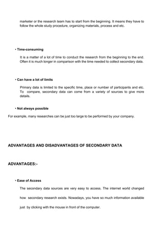 marketer or the research team has to start from the beginning. It means they have to
follow the whole study procedure, organizing materials, process and etc.
• Time-consuming
It is a matter of a lot of time to conduct the research from the beginning to the end.
Often it is much longer in comparison with the time needed to collect secondary data.
• Can have a lot of limits
Primary data is limited to the specific time, place or number of participants and etc.
To compare, secondary data can come from a variety of sources to give more
details.
• Not always possible
For example, many researches can be just too large to be performed by your company.
ADVANTAGES AND DISADVANTAGES OF SECONDARY DATA
ADVANTAGES:-
• Ease of Access
The secondary data sources are very easy to access. The internet world changed
how secondary research exists. Nowadays, you have so much information available
just by clicking with the mouse in front of the computer.
 