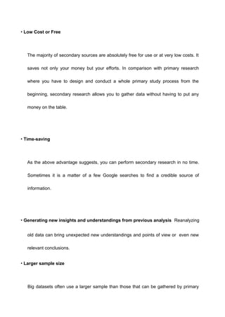 • Low Cost or Free
The majority of secondary sources are absolutely free for use or at very low costs. It
saves not only your money but your efforts. In comparison with primary research
where you have to design and conduct a whole primary study process from the
beginning, secondary research allows you to gather data without having to put any
money on the table.
• Time-saving
As the above advantage suggests, you can perform secondary research in no time.
Sometimes it is a matter of a few Google searches to find a credible source of
information.
• Generating new insights and understandings from previous analysis Reanalyzing
old data can bring unexpected new understandings and points of view or even new
relevant conclusions.
• Larger sample size
Big datasets often use a larger sample than those that can be gathered by primary
 