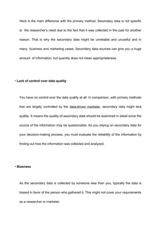 Here is the main difference with the primary method. Secondary data is not specific
to the researcher’s need due to the fact that it was collected in the past for another
reason. That is why the secondary data might be unreliable and unuseful and in
many business and marketing cases. Secondary data sources can give you a huge
amount of information, but quantity does not mean appropriateness.
• Lack of control over data quality
You have no control over the data quality at all. In comparison, with primary methods
that are largely controlled by the data-driven marketer, secondary data might lack
quality. It means the quality of secondary data should be examined in detail since the
source of the information may be questionable. As you relying on secondary data for
your decision-making process, you must evaluate the reliability of the information by
finding out how the information was collected and analyzed.
• Biasness
As the secondary data is collected by someone else than you, typically the data is
biased in favor of the person who gathered it. This might not cover your requirements
as a researcher or marketer.
 