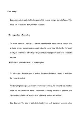 • Not timely
Secondary data is collected in the past which means it might be out-of-date. This
issue can be crucial in many different situations.
• Not proprietary Information
Generally, secondary data is not collected specifically for your company. Instead, it is
available to many companies and people either for free or for a little fee. So this is not
exactly an “information advantage” for you and your competitors also have access to
the data.
Research Method used in the Project
For this project, Primary Data as well as Secondary Data was chosen in analysing
the research project.
The Sampling technique used was Convenience Sampling. As time and cost was the
factor so, the researcher used Convenience Sampling because it provide vital
contributions to individual case records, qualitative summarises and etc.
Data Sources: The data is collected directly from each customer who are using
 