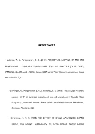REFERENCES
• Malonda, A., & Pangemanan, S. S. (2018). PERCEPTUAL MAPPING OF MID END
SMARTPHONE USING MULTIDIMENSIONAL SCALLING ANALYSIS (CASE: OPPO,
SAMSUNG, XIAOMI, AND ASUS). Jurnal EMBA: Jornal Riset Ekonomi, Manajemen, Bisnis
dan Akuntansi, 6(3).
• Berhimpon, G., Pangemanan, S. S., & Rumokoy, F. S. (2018). The analytical hierarchy
process (AHP) on purchase evaluation of low end smartphone in Manado (Case
study: Oppo, Asus and Advan). Jurnal EMBA: Jurnal Riset Ekonomi, Manajemen,
Bisnis dan Akuntansi, 6(2).
• Khrisnanda, H. R. R. (2021). THE EFFECT OF BRAND AWARENESS, BRAND
IMAGE, AND BRAND CREDIBILITY ON OPPO MOBILE PHONE BRAND
 