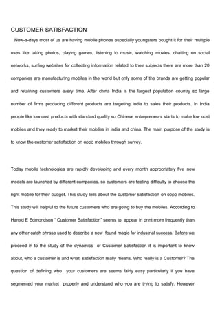 CUSTOMER SATISFACTION
Now-a-days most of us are having mobile phones especially youngsters bought it for their multiple
uses like taking photos, playing games, listening to music, watching movies, chatting on social
networks, surfing websites for collecting information related to their subjects there are more than 20
companies are manufacturing mobiles in the world but only some of the brands are getting popular
and retaining customers every time. After china India is the largest population country so large
number of firms producing different products are targeting India to sales their products. In India
people like low cost products with standard quality so Chinese entrepreneurs starts to make low cost
mobiles and they ready to market their mobiles in India and china. The main purpose of the study is
to know the customer satisfaction on oppo mobiles through survey.
Today mobile technologies are rapidly developing and every month appropriately five new
models are launched by different companies. so customers are feeling difficulty to choose the
right mobile for their budget. This study tells about the customer satisfaction on oppo mobiles.
This study will helpful to the future customers who are going to buy the mobiles. According to
Harold E Edmondson “ Customer Satisfaction” seems to appear in print more frequently than
any other catch phrase used to describe a new found magic for industrial success. Before we
proceed in to the study of the dynamics of Customer Satisfaction it is important to know
about, who a customer is and what satisfaction really means. Who really is a Customer? The
question of defining who your customers are seems fairly easy particularly if you have
segmented your market properly and understand who you are trying to satisfy. However
 