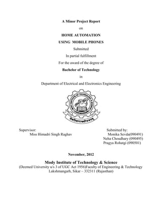 A Minor Project Report
                                      on
                          HOME AUTOMATION
                        USING MOBILE PHONES
                                  Submitted
                             In partial fulfillment
                        For the award of the degree of
                          Bachelor of Technology
                                      in
             Department of Electrical and Electronics Engineering




Supervisor:                                             Submitted by:
      Miss Himadri Singh Raghav                          Monika Sevda(090491)
                                                      Neha Choudhary (090495)
                                                      Pragya Rohatgi (090501)


                              November, 2012

               Mody Institute of Technology & Science
(Deemed University u/s 3 of UGC Act 1956)Faculty of Engineering & Technology
                  Lakshmangarh, Sikar – 332311 (Rajasthan)
 