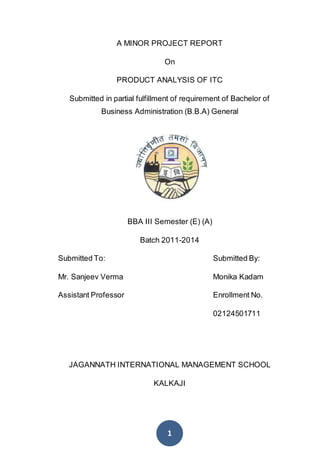 1
A MINOR PROJECT REPORT
On
PRODUCT ANALYSIS OF ITC
Submitted in partial fulfillment of requirement of Bachelor of
Business Administration (B.B.A) General
BBA III Semester (E) (A)
Batch 2011-2014
Submitted To: Submitted By:
Mr. Sanjeev Verma Monika Kadam
Assistant Professor Enrollment No.
02124501711
JAGANNATH INTERNATIONAL MANAGEMENT SCHOOL
KALKAJI
 