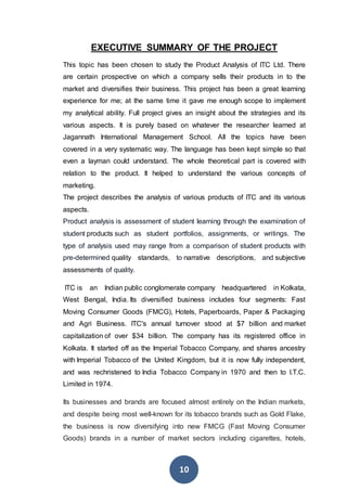 10
EXECUTIVE SUMMARY OF THE PROJECT
This topic has been chosen to study the Product Analysis of ITC Ltd. There
are certain prospective on which a company sells their products in to the
market and diversifies their business. This project has been a great learning
experience for me; at the same time it gave me enough scope to implement
my analytical ability. Full project gives an insight about the strategies and its
various aspects. It is purely based on whatever the researcher learned at
Jagannath International Management School. All the topics have been
covered in a very systematic way. The language has been kept simple so that
even a layman could understand. The whole theoretical part is covered with
relation to the product. It helped to understand the various concepts of
marketing.
The project describes the analysis of various products of ITC and its various
aspects.
Product analysis is assessment of student learning through the examination of
student products such as student portfolios, assignments, or writings. The
type of analysis used may range from a comparison of student products with
pre-determined quality standards, to narrative descriptions, and subjective
assessments of quality.
ITC is an Indian public conglomerate company headquartered in Kolkata,
West Bengal, India. Its diversified business includes four segments: Fast
Moving Consumer Goods (FMCG), Hotels, Paperboards, Paper & Packaging
and Agri Business. ITC's annual turnover stood at $7 billion and market
capitalization of over $34 billion. The company has its registered office in
Kolkata. It started off as the Imperial Tobacco Company, and shares ancestry
with Imperial Tobacco of the United Kingdom, but it is now fully independent,
and was rechristened to India Tobacco Company in 1970 and then to I.T.C.
Limited in 1974.
Its businesses and brands are focused almost entirely on the Indian markets,
and despite being most well-known for its tobacco brands such as Gold Flake,
the business is now diversifying into new FMCG (Fast Moving Consumer
Goods) brands in a number of market sectors including cigarettes, hotels,
 