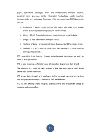 11
paper, agriculture, packaged foods and confectionary, branded apparel,
personal care, greetings cards, Information Technology, safety matches,
incense sticks and stationery. Examples of its successful new FMCG products
include:
 Aashirvaad - India's most popular atta brand with over 50% market
share. It is also present in spices and instant mixes.
 Mint-o - Mint-0 Fresh is the largest cough lozenge brand in India.
 Bingo! - a new introduction of finger snacks.
 Kitchens of India - pre-prepared foods designed by ITC's master chefs.
 Sunfeast - is ITC's biscuit brand (and the sub-brand is also used on
some pasta products).
ITC promoting their brands through advertisement campaign as well as
door to door promotion.
ITC is also focusing on Retailers and Wholesalers to promote their brand.
The demand for some of their product is low, because people don’t know
about their brands very well.
ITC knows their strength and weakness in the personal care market, so they
are applying new concept to overcome their weaknesses.
ITC is now offering more margins, exciting offers and long credit period to
retailers and wholesalers.
 