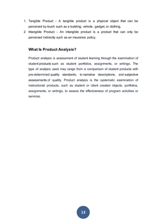 13
1. Tangible Product - A tangible product is a physical object that can be
perceived by touch such as a building, vehicle, gadget, or clothing.
2 Intangible Product - An intangible product is a product that can only be
perceived indirectly such as an insurance policy.
What Is Product Analysis?
Product analysis is assessment of student learning through the examination of
student products such as student portfolios, assignments, or writings. The
type of analysis used may range from a comparison of student products with
pre-determined quality standards, to narrative descriptions, and subjective
assessments of quality. Product analysis is the systematic examination of
instructional products, such as student or client created objects, portfolios,
assignments, or writings, to assess the effectiveness of program activities or
services.
 