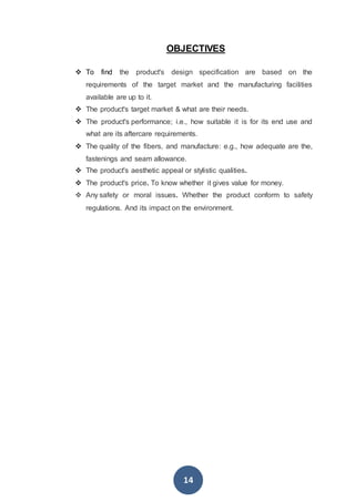 14
OBJECTIVES
 To find the product's design specification are based on the
requirements of the target market and the manufacturing facilities
available are up to it.
 The product's target market & what are their needs.
 The product's performance; i.e., how suitable it is for its end use and
what are its aftercare requirements.
 The quality of the fibers, and manufacture: e.g., how adequate are the,
fastenings and seam allowance.
 The product's aesthetic appeal or stylistic qualities.
 The product's price. To know whether it gives value for money.
 Any safety or moral issues. Whether the product conform to safety
regulations. And its impact on the environment.
 