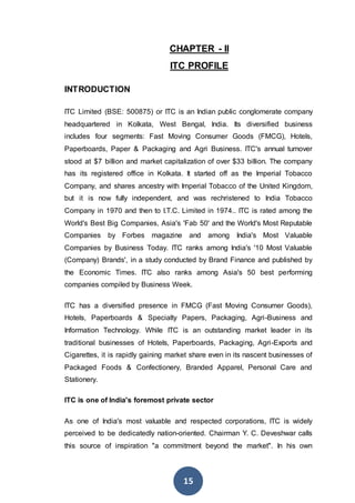 15
CHAPTER - II
ITC PROFILE
INTRODUCTION
ITC Limited (BSE: 500875) or ITC is an Indian public conglomerate company
headquartered in Kolkata, West Bengal, India. Its diversified business
includes four segments: Fast Moving Consumer Goods (FMCG), Hotels,
Paperboards, Paper & Packaging and Agri Business. ITC's annual turnover
stood at $7 billion and market capitalization of over $33 billion. The company
has its registered office in Kolkata. It started off as the Imperial Tobacco
Company, and shares ancestry with Imperial Tobacco of the United Kingdom,
but it is now fully independent, and was rechristened to India Tobacco
Company in 1970 and then to I.T.C. Limited in 1974.. ITC is rated among the
World's Best Big Companies, Asia's 'Fab 50' and the World's Most Reputable
Companies by Forbes magazine and among India's Most Valuable
Companies by Business Today. ITC ranks among India's '10 Most Valuable
(Company) Brands', in a study conducted by Brand Finance and published by
the Economic Times. ITC also ranks among Asia's 50 best performing
companies compiled by Business Week.
ITC has a diversified presence in FMCG (Fast Moving Consumer Goods),
Hotels, Paperboards & Specialty Papers, Packaging, Agri-Business and
Information Technology. While ITC is an outstanding market leader in its
traditional businesses of Hotels, Paperboards, Packaging, Agri-Exports and
Cigarettes, it is rapidly gaining market share even in its nascent businesses of
Packaged Foods & Confectionery, Branded Apparel, Personal Care and
Stationery.
ITC is one of India's foremost private sector
As one of India's most valuable and respected corporations, ITC is widely
perceived to be dedicatedly nation-oriented. Chairman Y. C. Deveshwar calls
this source of inspiration "a commitment beyond the market". In his own
 