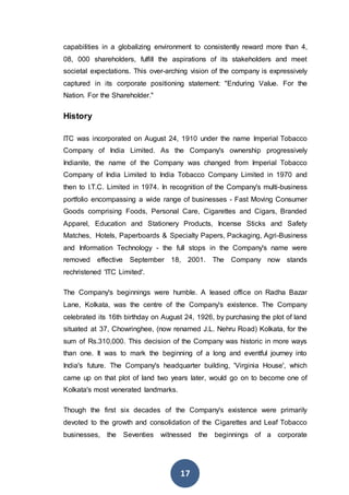 17
capabilities in a globalizing environment to consistently reward more than 4,
08, 000 shareholders, fulfill the aspirations of its stakeholders and meet
societal expectations. This over-arching vision of the company is expressively
captured in its corporate positioning statement: "Enduring Value. For the
Nation. For the Shareholder."
History
ITC was incorporated on August 24, 1910 under the name Imperial Tobacco
Company of India Limited. As the Company's ownership progressively
Indianite, the name of the Company was changed from Imperial Tobacco
Company of India Limited to India Tobacco Company Limited in 1970 and
then to I.T.C. Limited in 1974. In recognition of the Company's multi-business
portfolio encompassing a wide range of businesses - Fast Moving Consumer
Goods comprising Foods, Personal Care, Cigarettes and Cigars, Branded
Apparel, Education and Stationery Products, Incense Sticks and Safety
Matches, Hotels, Paperboards & Specialty Papers, Packaging, Agri-Business
and Information Technology - the full stops in the Company's name were
removed effective September 18, 2001. The Company now stands
rechristened 'ITC Limited'.
The Company's beginnings were humble. A leased office on Radha Bazar
Lane, Kolkata, was the centre of the Company's existence. The Company
celebrated its 16th birthday on August 24, 1926, by purchasing the plot of land
situated at 37, Chowringhee, (now renamed J.L. Nehru Road) Kolkata, for the
sum of Rs.310,000. This decision of the Company was historic in more ways
than one. It was to mark the beginning of a long and eventful journey into
India's future. The Company's headquarter building, 'Virginia House', which
came up on that plot of land two years later, would go on to become one of
Kolkata's most venerated landmarks.
Though the first six decades of the Company's existence were primarily
devoted to the growth and consolidation of the Cigarettes and Leaf Tobacco
businesses, the Seventies witnessed the beginnings of a corporate
 