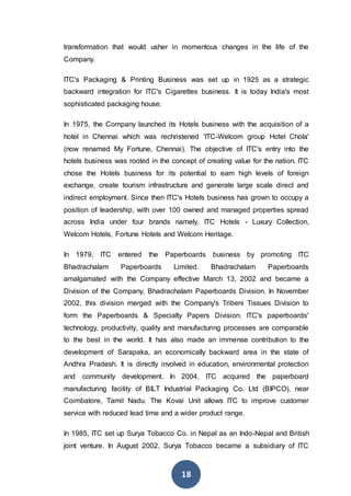 18
transformation that would usher in momentous changes in the life of the
Company.
ITC's Packaging & Printing Business was set up in 1925 as a strategic
backward integration for ITC's Cigarettes business. It is today India's most
sophisticated packaging house.
In 1975, the Company launched its Hotels business with the acquisition of a
hotel in Chennai which was rechristened 'ITC-Welcom group Hotel Chola'
(now renamed My Fortune, Chennai). The objective of ITC's entry into the
hotels business was rooted in the concept of creating value for the nation. ITC
chose the Hotels business for its potential to earn high levels of foreign
exchange, create tourism infrastructure and generate large scale direct and
indirect employment. Since then ITC's Hotels business has grown to occupy a
position of leadership, with over 100 owned and managed properties spread
across India under four brands namely, ITC Hotels - Luxury Collection,
Welcom Hotels, Fortune Hotels and Welcom Heritage.
In 1979, ITC entered the Paperboards business by promoting ITC
Bhadrachalam Paperboards Limited. Bhadrachalam Paperboards
amalgamated with the Company effective March 13, 2002 and became a
Division of the Company, Bhadrachalam Paperboards Division. In November
2002, this division merged with the Company's Tribeni Tissues Division to
form the Paperboards & Specialty Papers Division. ITC's paperboards'
technology, productivity, quality and manufacturing processes are comparable
to the best in the world. It has also made an immense contribution to the
development of Sarapaka, an economically backward area in the state of
Andhra Pradesh. It is directly involved in education, environmental protection
and community development. In 2004, ITC acquired the paperboard
manufacturing facility of BILT Industrial Packaging Co. Ltd (BIPCO), near
Coimbatore, Tamil Nadu. The Kovai Unit allows ITC to improve customer
service with reduced lead time and a wider product range.
In 1985, ITC set up Surya Tobacco Co. in Nepal as an Indo-Nepal and British
joint venture. In August 2002, Surya Tobacco became a subsidiary of ITC
 