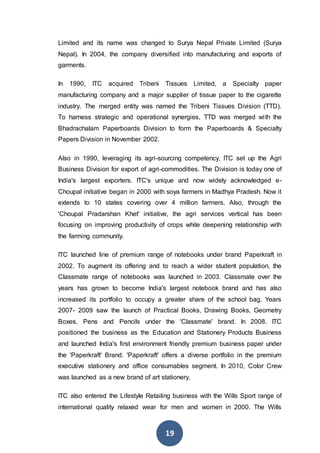 19
Limited and its name was changed to Surya Nepal Private Limited (Surya
Nepal). In 2004, the company diversified into manufacturing and exports of
garments.
In 1990, ITC acquired Tribeni Tissues Limited, a Specialty paper
manufacturing company and a major supplier of tissue paper to the cigarette
industry. The merged entity was named the Tribeni Tissues Division (TTD).
To harness strategic and operational synergies, TTD was merged with the
Bhadrachalam Paperboards Division to form the Paperboards & Specialty
Papers Division in November 2002.
Also in 1990, leveraging its agri-sourcing competency, ITC set up the Agri
Business Division for export of agri-commodities. The Division is today one of
India's largest exporters. ITC's unique and now widely acknowledged e-
Choupal initiative began in 2000 with soya farmers in Madhya Pradesh. Now it
extends to 10 states covering over 4 million farmers. Also, through the
'Choupal Pradarshan Khet' initiative, the agri services vertical has been
focusing on improving productivity of crops while deepening relationship with
the farming community.
ITC launched line of premium range of notebooks under brand Paperkraft in
2002. To augment its offering and to reach a wider student population, the
Classmate range of notebooks was launched in 2003. Classmate over the
years has grown to become India's largest notebook brand and has also
increased its portfolio to occupy a greater share of the school bag. Years
2007- 2009 saw the launch of Practical Books, Drawing Books, Geometry
Boxes, Pens and Pencils under the 'Classmate' brand. In 2008, ITC
positioned the business as the Education and Stationery Products Business
and launched India's first environment friendly premium business paper under
the 'Paperkraft' Brand. 'Paperkraft' offers a diverse portfolio in the premium
executive stationery and office consumables segment. In 2010, Color Crew
was launched as a new brand of art stationery.
ITC also entered the Lifestyle Retailing business with the Wills Sport range of
international quality relaxed wear for men and women in 2000. The Wills
 