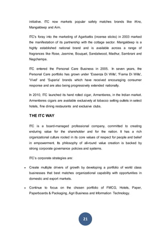 21
initiative. ITC now markets popular safety matches brands like iKno,
Mangaldeep and Aim.
ITC's foray into the marketing of Agarbattis (incense sticks) in 2003 marked
the manifestation of its partnership with the cottage sector. Mangaldeep is a
highly established national brand and is available across a range of
fragrances like Rose, Jasmine, Bouquet, Sandalwood, Madhur, Sambrani and
Nagchampa.
ITC entered the Personal Care Business in 2005. In seven years, the
Personal Care portfolio has grown under 'Essenza Di Wills', 'Fiama Di Wills',
'Vivel' and 'Superia' brands which have received encouraging consumer
response and are also being progressively extended nationally.
In 2010, ITC launched its hand rolled cigar, Armentieres, in the Indian market.
Armentieres cigars are available exclusively at tobacco selling outlets in select
hotels, fine dining restaurants and exclusive clubs.
THE ITC WAY
ITC is a board-managed professional company, committed to creating
enduring value for the shareholder and for the nation. It has a rich
organizational culture rooted in its core values of respect for people and belief
in empowerment. Its philosophy of all-round value creation is backed by
strong corporate governance policies and systems.
ITC’s corporate strategies are:
 Create multiple drivers of growth by developing a portfolio of world class
businesses that best matches organizational capability with opportunities in
domestic and export markets.
 Continue to focus on the chosen portfolio of FMCG, Hotels, Paper,
Paperboards & Packaging, Agri Business and Information Technology.
 