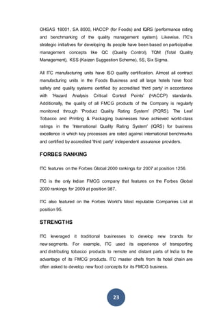 23
OHSAS 18001, SA 8000, HACCP (for Foods) and IQRS (performance rating
and benchmarking of the quality management system). Likewise, ITC's
strategic initiatives for developing its people have been based on participative
management concepts like QC (Quality Control), TQM (Total Quality
Management), KSS (Kaizen Suggestion Scheme), 5S, Six Sigma.
All ITC manufacturing units have ISO quality certification. Almost all contract
manufacturing units in the Foods Business and all large hotels have food
safety and quality systems certified by accredited 'third party' in accordance
with 'Hazard Analysis Critical Control Points' (HACCP) standards.
Additionally, the quality of all FMCG products of the Company is regularly
monitored through 'Product Quality Rating System' (PQRS). The Leaf
Tobacco and Printing & Packaging businesses have achieved world-class
ratings in the 'International Quality Rating System' (IQRS) for business
excellence in which key processes are rated against international benchmarks
and certified by accredited 'third party' independent assurance providers.
FORBES RANKING
ITC features on the Forbes Global 2000 rankings for 2007 at position 1256.
ITC is the only Indian FMCG company that features on the Forbes Global
2000 rankings for 2009 at position 987.
ITC also featured on the Forbes World's Most reputable Companies List at
position 95.
STRENGTHS
ITC leveraged it traditional businesses to develop new brands for
new segments. For example, ITC used its experience of transporting
and distributing tobacco products to remote and distant parts of India to the
advantage of its FMCG products. ITC master chefs from its hotel chain are
often asked to develop new food concepts for its FMCG business.
 