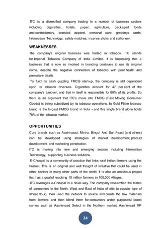 24
ITC is a diversified company trading in a number of business sectors
including cigarettes, hotels, paper, agriculture, packaged foods
and confectionary, branded apparel, personal care, greetings cards,
Information Technology, safety matches, incense sticks and stationery.
WEAKNESSES
The company's original business was traded in tobacco. ITC stands
for Imperial Tobacco Company of India Limited. It is interesting that a
business that is now so involved in branding continues to use its original
name, despite the negative connection of tobacco with poor health and
premature death.
To fund its cash guzzling FMCG start-up, the company is still dependent
upon its tobacco revenues. Cigarettes account for 47 per cent of the
company's turnover, and that in itself is responsible for 80% of its profits. So
there is an argument that ITC's move into FMCG (Fast Moving Consumer
Goods) is being subsidized by its tobacco operations. Its Gold Flake tobacco
brand is the largest FMCG brand in India - and this single brand alone holds
70% of the tobacco market.
OPPORTUNITIES
Core brands such as Aashirvaad, Mint-o, Bingo! And Sun Feast (and others)
can be developed using strategies of market development, product
development and marketing penetration.
ITC is moving into new and emerging sectors including Information
Technology, supporting business solutions.
E-Choupal is a community of practice that links rural Indian farmers using the
Internet. This is an original and well thought of initiative that could be used in
other sectors in many other parts of the world. It is also an ambitious project
that has a goal of reaching 10 million farmers in 100,000 villages.
ITC leverages e-Choupal in a novel way. The company researched the tastes
of consumers in the North, West and East of India of atta (a popular type of
wheat flour), then used the network to source and create the raw materials
from farmers and then blend them for consumers under purposeful brand
names such as Aashirvaad Select in the Northern market, Aashirvaad MP
 