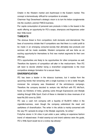 25
Chakki in the Western market and Aashirvaad in the Eastern market. This
concept is tremendously difficult for competitors to emulate.
Chairman Yogi Deveshwar's strategic vision is to turn his Indian conglomerate
into the country's premier FMCG business.
Per capita consumption of personal care products in India is the lowest in the
world offering an opportunity for ITC's soaps, shampoos and fragrances under
their Wills brand
THREATS
The obvious threat is from competition, both domestic and international. The
laws of economics dictate that if competitors see that there is a solid profit to
be made in an emerging consumer society that ultimately new products and
services will be made available. Western companies will see India as an
exciting opportunity for themselves to find new market segments for their own
offerings.
ITC's opportunities are likely to be opportunities for other companies as well.
Therefore the dynamic of competition will alter in the medium-term. Then ITC
will need to decide whether being a diversified conglomerate is the most
competitive strategic formation for a secure future.
DIVERSIFICATION
ITC has been a leader in the tobacco business, but it realize from the
upcoming trends that remaining with a single business is not a noble thought,
moreover the company was threatened of the anti-tobacco campaign.
Therefore the company decided to venture into InfoTech with ITC InfoTech,
foods via Kitchens of India, greeting cards through Expressions and lifestyle
retailing through Wills Sport. Each of these is intended to draw revenues of at
least Rs.250 crore by 2005.
ITC was a cash rich company with a liquidity of Rs.8816 million in the
cigarette business, even though the company understood the need and
usefulness of diversification. The writer in the article is mainly concerned with
the way ITC spreads its wings in the lifestyle segments, he writes:”
Forty-five stores in 34 cities in just under a year, selling an expensive fashion
brand of relaxed-wear. If retail swamp-out and brand salience were the goals,
ITC’s Wills Sport would be on a victory lap already.”
 