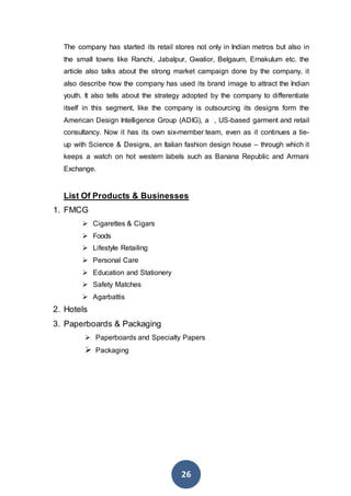 26
The company has started its retail stores not only in Indian metros but also in
the small towns like Ranchi, Jabalpur, Gwalior, Belgaum, Ernakulum etc. the
article also talks about the strong market campaign done by the company, it
also describe how the company has used its brand image to attract the Indian
youth. It also tells about the strategy adopted by the company to differentiate
itself in this segment, like the company is outsourcing its designs form the
American Design Intelligence Group (ADIG), a , US-based garment and retail
consultancy. Now it has its own six-member team, even as it continues a tie-
up with Science & Designs, an Italian fashion design house – through which it
keeps a watch on hot western labels such as Banana Republic and Armani
Exchange.
List Of Products & Businesses
1. FMCG
 Cigarettes & Cigars
 Foods
 Lifestyle Retailing
 Personal Care
 Education and Stationery
 Safety Matches
 Agarbattis
2. Hotels
3. Paperboards & Packaging
 Paperboards and Specialty Papers
 Packaging
 